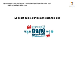 Les Entretiens du Nouveau Monde – Séminaire préparatoire – 4 et 5 mai 2010
     Les imaginaires politiques




                 Le débat public sur les nanotechnologies
 