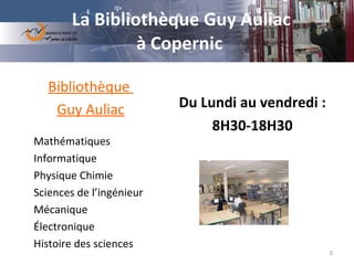 La Bibliothèque Guy Auliac  à Copernic     Du Lundi au vendredi :  8H30-18H30 Bibliothèque  Guy Auliac Mathématiques Informatique Physique Chimie Sciences de l’ingénieur Mécanique Électronique Histoire des sciences 
