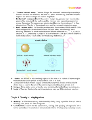    Thomson's atomic model: Thomson thought that an atom is a sphere of positive charge
       in which electrons are embedded. An atom as a whole is electrically neutral because the
       negative and positive charges are equal in magnitude.
      Rutherford's atomic model: All the positive charges (i.e., protons) were present at the
       centre of the atom, inside the nucleus, and the electrons were present in circular orbits
       around the nucleus. The electrons are not at rest and keep moving continuously in these
       circular orbits. The size of the nucleus is very small as compared to that of the atom.
      Bohr’s atomic model: The electrons present around the nucleus revolve in specific orbits
       called energy levels. He also stated that the electrons do not release energy while
       revolving. The shells in which the electrons are present are known as K, L, M, N, and so
       on (or 1, 2, 3, 4, and so on), as proposed by Bohr and Bury. Each shell contains a specific
       number of electrons, which can be calculated using the formula 2n2.

                                 Atomic Models




        Dalton’s atomic model              Thomson’s atomic model




        Rutherford’s atomic model              Bohr’s atomic model



 Valency: It is defined as the combining capacity of the atom of an element. It depends upon
  the number of electrons present in the outermost shell of its atom.
 Atomic number of an element is equal to the number of protons present in the atom and
  atomic mass is equal to the sum of the number of protons and neutrons present in it.
 Isotopes: These are the atoms having the same atomic number and different atomic masses.
 Isobars: These are the atoms having the same atomic mass and different atomic numbers.



Chapter 3: Diversity in Living Organisms
 Diversity: It refers to the variety and variability among living organisms from all sources
  including land, water, and other ecosystems.
 Classification: It refers to the identification, naming, and grouping of organisms into a
  formal system based on similarities in internal and external structures or evolutionary history
 
