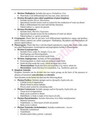  Division Thallophyta: Includes Spirogyra, Cladophora, Ulva
       Plant body is not differentiated into true root, stem, and leaves
   Division Bryophyta (also called amphibians of plant kingdom):
      o Includes mosses, Riccia, Marchantia,
      o Specialised vascular tissues (such as xylem) for the conduction of water are absent
      o Body is differentiated into stem and leaf like structures
      o Naked embryo i.e. spores are present.
   Division Pteridophyta:
      o Includes ferns, Marsilea, Equisetum
      o Specialised vascular tissues for the conduction of water are absent
      o Naked embryo i.e. spores are present
 Cryptogams: Plants that do not have well differentiated reproductive organs and produce
  naked embryo (spores) are called cryptogams. Thallophyta, Bryophyta and Pteridophyta all
  possess naked embryo.
 Phanerogams: Plants that have well developed reproductive organs that finally make seeds
  are called Phanerogams. Gymnosperms and angiosperms belong to Phanerogams.
   Division Gymnospermae:
      o Includes Pinus, cedar, fir, Juniper, Cycas, etc:
      o Seed bearing, non-flowering plants.
      o Bear naked seeds, not enclosed inside fruits.
   Division Angiospermae: Includes all flowering plants:
       Flowering plants in which seeds are enclosed inside fruits.
       Seeds develop inside the ovary, which develops into a fruit
      o Monocotyledons: Seeds that have one cotyledon. E.g. maize, wheat etc
      o Dicotyledons: Seeds that have two cotyledons. E.g. Sunflower, gram etc
 Kingdom Animalia
  Kingdom Animalia can be divided into two major groups on the basis of the presence or
  absence of notochord: non-chordata and chordata
  Non-chordata can be further divided into the following phyla:
   Phylum Porifera: Includes sponges such as Spongilla, Euplectella, etc:
      o Cellular level of organisation
      o Mainly found in marine habitats
      o Posses canal system for circulating water.
   Phylum Coelenterata: Includes sponges such as Spongilla, Euplectella, etc
      o Tissue level of organisation
      o Body cavity (coelom) is absent
      o Diploblastic i.e body is made of two layers of cells.
   Phylum Platyhelminthes: Includes flatworms, liver flukes and planarians
      o Bilateral symmetry
      o Triploblastic i.e. three layers of cells are present
      o Body cavity is absent
   Phylum Nematoda (Aschelminthes): Includes roundworms - Ascaris
      o Bilaterally symmetrical
      o Triploblastic
      o Pseudocoelom (false coelom) is present
 