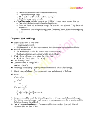 o Warm-blooded animals with four chambered heart
         o They breathe through lungs
         o Have feathers and forelimbs modified for flight
         o Exclusively egg-laying animals
        Class Mammalia: Includes kangaroo, rat, dolphin, elephant, horse, human, tiger, etc
         o Warm-blooded animals with four chambered heart
         o Most of them are viviparous except for platypus and echidna. They both are
            oviparous
         o These animals have milk-producing glands (mammary glands) to nourish their young
            ones


Chapter 4: Work and Energy
 Scientifically, work is done when:
   There is a displacement.
   Displacement is in any direction except the direction normal to the direction of force.
 No work is done when
   Net displacement is zero. [No work is done in circular path]
   Displacement occurs perpendicularly to the applied force
 Work = Force  Displacement [along force direction]
   W = F  s [Unit – Joule, 1 J = 1 N.m]
 Unit of energy: Joule
 Commercial unit of Energy: kWh
  1 kWh  3.6  106 J
 The energy possessed by a body by virtue of its motion is called kinetic energy.
                              1
 Kinetic energy of a body = mv 2 , where m is mass and v is speed of the body.
                              2
 Proof:
  v 2  u 2  2as
      v2  u 2
    s
        2a
              v2  u 2
   W  ma 
                2a
      1
      2
                   
     m v 2  u 2  mv 2  when u  0
                       1
                       2

 Energy possessed by a body by virtue of its position or its shape is called potential energy.
 Gravitational potential energy = mgh where, m is mass, g acceleration due to gravity, and h is
  the height above surface of Earth.
 Law of conservation of energy: Energy can neither be created nor destroyed, it is only
  converted from one form to other.
 