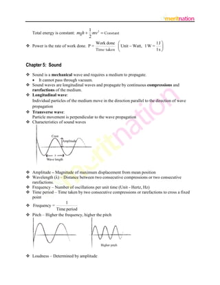 1 2
   Total energy is constant: mgh   mv  Constant
                                  2
                                      Work done                     1J 
 Power is the rate of work done. P =             Unit  Watt, 1 W = 
                                      Time taken                    1s 


Chapter 5: Sound
 Sound is a mechanical wave and requires a medium to propagate.
   It cannot pass through vacuum.
 Sound waves are longitudinal waves and propagate by continuous compressions and
  rarefactions of the medium.
 Longitudinal wave:
  Individual particles of the medium move in the direction parallel to the direction of wave
  propagation
 Transverse wave:
  Particle movement is perpendicular to the wave propagation
 Characteristics of sound waves




 Amplitude – Magnitude of maximum displacement from mean position
 Wavelength (λ) – Distance between two consecutive compressions or two consecutive
  rarefactions.
 Frequency – Number of oscillations per unit time (Unit - Hertz, Hz)
 Time period – Time taken by two consecutive compressions or rarefactions to cross a fixed
  point
                      1
 Frequency =
                Time period
 Pitch – Higher the frequency, higher the pitch




 Loudness – Determined by amplitude
 