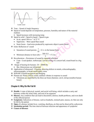  Tone – Sound of single frequency
 Speed of sound depends on temperature, pressure, humidity and nature of the material
  medium.
   Speed increases with increasing temp.
 Speed in solid > Speed in liquid > Speed in gas
   In air, speed 344 m s–1 at 22 C
   Supersonic – More speed than sound
   Sonic boom  loud noise produced by supersonic object is sonic boom
 Echo- Reflection of sound
                                   1
   Sensation of sound persists      = 0.1 s in the human brain
                                  10
                                         344×0.1
   Minimum distance to hear echo =                = 17.2 m
                                             2
 Reverberation – Persistence of sound by repeated reflection
   Uses – Loud speaker, stethoscope, curved ceiling of a concert hall, sound board in a big
      hall
 Range of hearing for humans: 20 – 20000 Hz
   But, rhinoceroses use infrasound
 Application of ultrasound : Cleaning, detecting defects in metals, echocardiography,
  ultrasonography, to break small kidney stone
 SONAR is Sound navigation and Ranging.
 Human ear: Pinna collects sound; eardrum vibrates in response to sound
   Vibrations are amplified by the three ear bones [hammer, anvil, stirrup (smallest human
      bone)]


Chapter 6: Why Do We Fall Ill

 Health: A state of physical, mental, and social well-being, which includes a unity and
  harmony within the mind, body, and soul of an organism
 Disease: Any condition that can lead to discomfort, distress, health problems, and even death
  of the affected person
 Symptoms: Indications of disease, such as headache, stomach pain, nausea, etc that can only
  be felt by the patient
 Signs of a disease include fever, vomiting, diarrhoea, etc that can be observed by a physician
 Incubation period: The time interval between infection and appearance of symptoms
 Causes of diseases
 