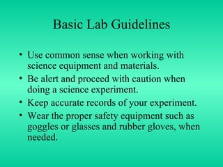 Basic Lab Guidelines Use common sense when working with science equipment and materials. Be alert and proceed with caution when doing a science experiment. Keep accurate records of your experiment. Wear the proper safety equipment such as goggles or glasses and rubber gloves, when needed. 