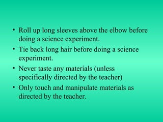 Roll up long sleeves above the elbow before doing a science experiment. Tie back long hair before doing a science experiment. Never taste any materials (unless specifically directed by the teacher) Only touch and manipulate materials as directed by the teacher. 