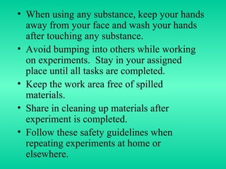 When using any substance, keep your hands away from your face and wash your hands after touching any substance. Avoid bumping into others while working on experiments.  Stay in your assigned place until all tasks are completed. Keep the work area free of spilled materials. Share in cleaning up materials after experiment is completed. Follow these safety guidelines when repeating experiments at home or elsewhere. 
