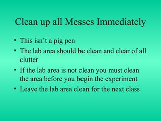 Clean up all Messes Immediately This isn’t a pig pen The lab area should be clean and clear of all clutter If the lab area is not clean you must clean the area before you begin the experiment Leave the lab area clean for the next class 