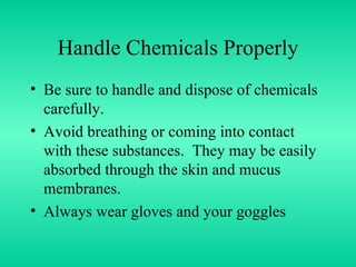 Handle Chemicals Properly Be sure to handle and dispose of chemicals carefully. Avoid breathing or coming into contact with these substances.  They may be easily absorbed through the skin and mucus membranes. Always wear gloves and your goggles 