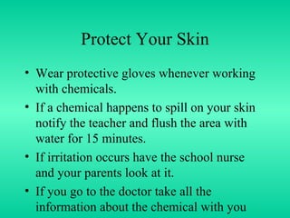 Protect Your Skin Wear protective gloves whenever working with chemicals.  If a chemical happens to spill on your skin notify the teacher and flush the area with water for 15 minutes.  If irritation occurs have the school nurse and your parents look at it. If you go to the doctor take all the information about the chemical with you 