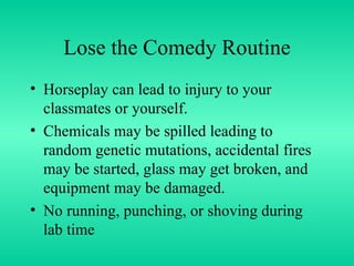 Lose the Comedy Routine Horseplay can lead to injury to your classmates or yourself.  Chemicals may be spilled leading to random genetic mutations, accidental fires may be started, glass may get broken, and equipment may be damaged.  No running, punching, or shoving during lab time 