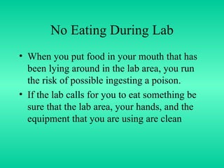 No Eating During Lab When you put food in your mouth that has been lying around in the lab area, you run the risk of possible ingesting a poison. If the lab calls for you to eat something be sure that the lab area, your hands, and the equipment that you are using are clean 