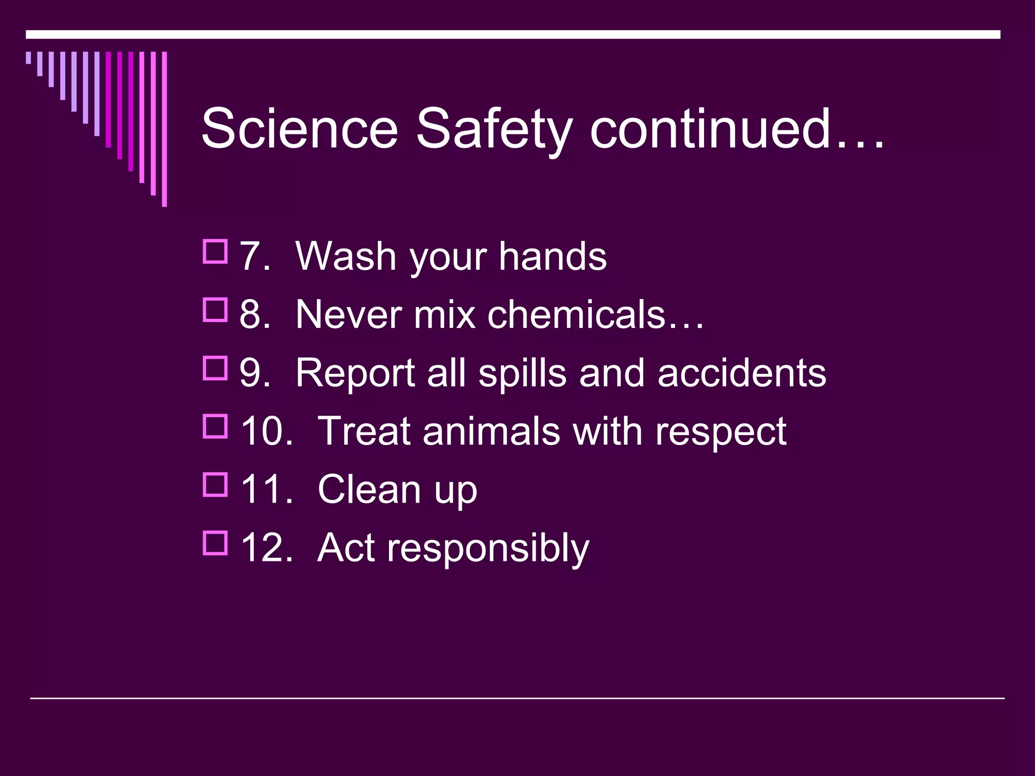 Science Safety continued…
 7. Wash your hands
 8. Never mix chemicals…
 9. Report all spills and accidents
 10. Treat animals with respect
 11. Clean up
 12. Act responsibly
 