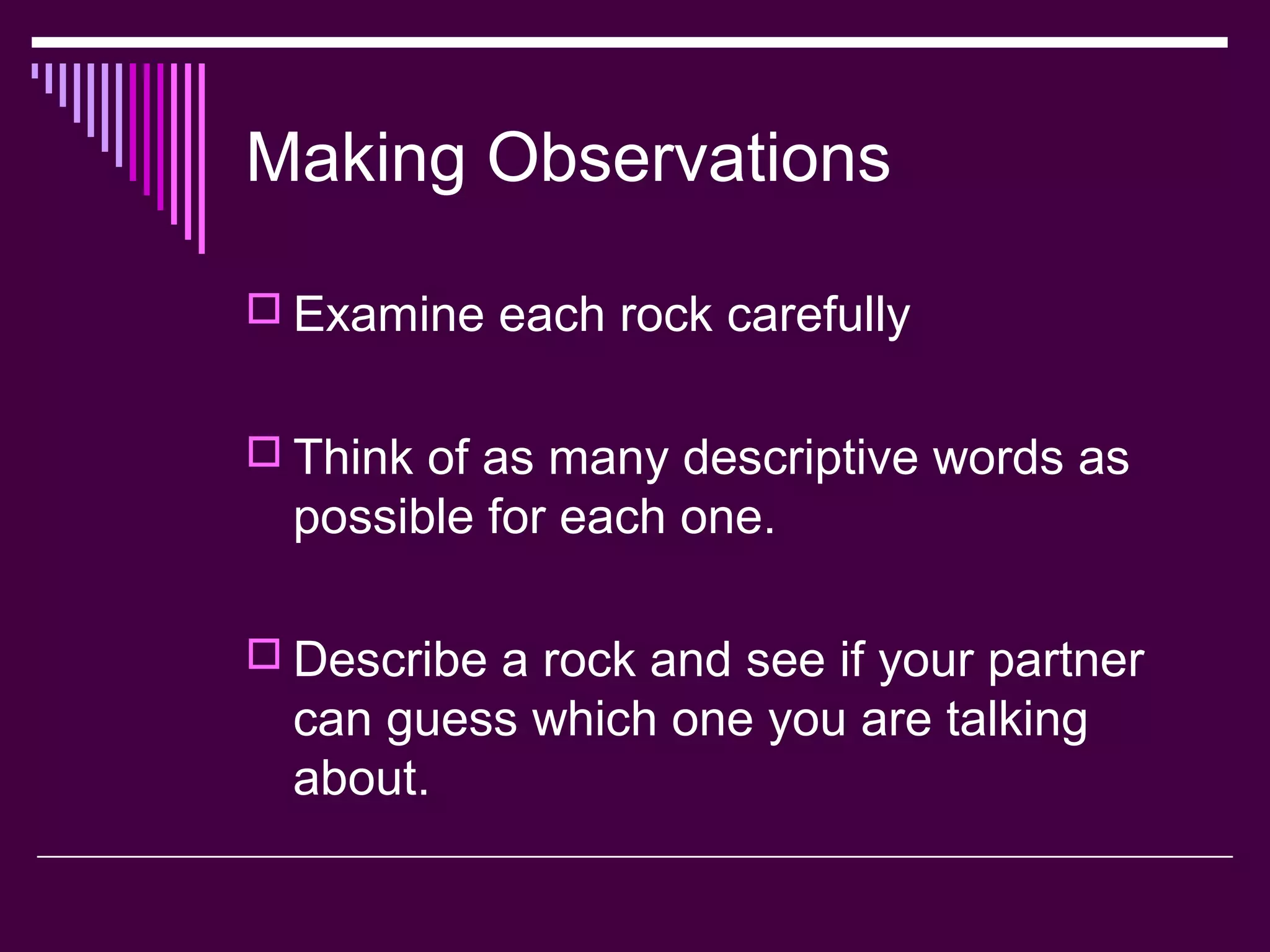 Making Observations
 Examine each rock carefully
 Think of as many descriptive words as
possible for each one.
 Describe a rock and see if your partner
can guess which one you are talking
about.
 