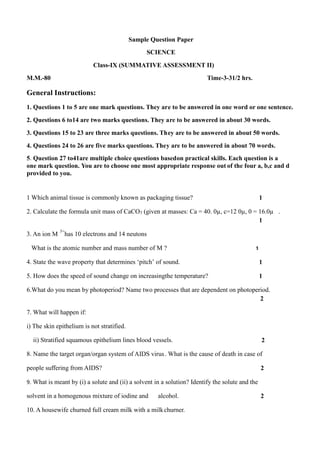 Sample Question Paper
SCIENCE
Class-IX (SUMMATIVE ASSESSMENT II)
M.M.-80

Time-3-31/2 hrs.

General Instructions:
1. Questions 1 to 5 are one mark questions. They ar e to be answered in one word or one sentence.
2. Questions 6 to14 are two marks questions. They a re to be answered in about 30 words.
3. Questions 15 to 23 are three marks questions. Th ey are to be answered in about 50 words.
4. Questions 24 to 26 are five marks questions. The y are to be answered in about 70 words.
5. Question 27 to41are multiple choice questions based on practical skills. Each question is a
one mark question. You are to choose one most appropriate response out of the four a, b,c and d
provided to you.

1 Which animal tissue is commonly known as packagin g tissue?

1

2. Calculate the formula unit mass of CaCO3 (given at masses: Ca = 40. 0µ, c=12 0µ, 0 = 16.0µ .
1
3. An ion M

3+

has 10 electrons and 14 neutons

What is the atomic number and mass number of M ?

1

4. State the wave property that determines „pitch‟ of sound.

1

5. How does the speed of sound change on increasingthe temperature?

1

6.What do you mean by photoperiod? Name two processes that are dependent on photoperiod.
2
7. What will happen if:
i) The skin epithelium is not stratified.
ii) Stratified squamous epithelium lines blood vessels.

2

8. Name the target organ/organ system of AIDS virus . What is the cause of death in case of
people suffering from AIDS?

2

9. What is meant by (i) a solute and (ii) a solvent in a solution? Identify the solute and the

solvent in a homogenous mixture of iodine and

alcohol.

10. A housewife churned full cream milk with a milk churner.

2

 
