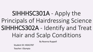 SIHHHSC301A - Apply the
Principals of Hairdressing Science
SIHHHCS302A - Identify and Treat
Hair and Scalp Conditions
By Reanna Ruppell
Student ID: HDA3787
Teacher: Olympia
 
