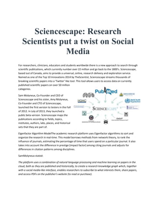 Sciencescape: Research
Scientists put a twist on Social
Media
For researchers, clinicians, educators and students worldwide there is a new approach to search through
scientific publications, which currently number over 22 million and go back to the 1800’s. Sciencescape,
based out of Canada, aims to provide a universal, online, research delivery and exploration service.
Named as one of the Top 10 Innovations 2014 by TheScientist, Sciencescape streams thousands of
breaking scientific papers into a ‘Twitter’ like tool. This tool allows users to access data on currently
published scientific papers on over 50 million
categories.
Sam Molyneux, Co-Founder and CEO of
Sciencescape and his sister, Amy Molyneux,
Co-Founder and CTO of Sciencescape,
launched the first version to testers in the Fall
of 2012. In July of 2013, they launched a
public beta version. Sciencescape maps the
publications according to fields, topics,
institutes, authors, labs, places, and historical
sets that they are part of.
Eigenfactor Algorithm ModelThe academic research platform uses Eigenfactor algorithms to sort and
organize the research in real-time. This model borrows methods from network theory, to rank the
influence of journals, estimating the percentage of time that users spend on a particular journal. It also
takes into account the difference in prestige (impact factor) among citing journals and adjusts for
differences in citation patterns among disciplines.
SamMolyneux stated:
The platform uses a combination of natural language processing and machine learning on papers in the
cloud, both as they are published and historically, to create a research knowledge graph which, together
with a social media-like interface, enables researchers to subscribe to what interests them, share papers,
and access PDFs on the publisher’s website (to read or purchase).
 