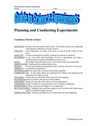 Science/Guide to Science Experiments
Name: ___________________________________ Date: _________________________




Planning and Conducting Experiments

Vocabulary Words to Know


SCIENTIFIC: having to do with science and its rules. The orderly process for conducting
            experiments is called the scientific method.
COLLECT: in an experiment, to watch, write down, or log all of the results of your
            tests.
ANALYZE: to look at information carefully, looking for patterns or solutions.
INTERPRET: to use your skills and knowledge to look at information and make a
            statement about what the information means for you.
DATA:       the numbers and information you collect when doing your experiment.
OBSERVATION: looking and recording what you see.
DESIGN:     to make up and plan an experiment, how it will go, and what it will prove.
CONDUCT: to perform an experiment.
INVESTIGATION: the time when you look at and study a problem.
COMMUNICATE: to tell others about our experiment by talking and writing up the
            experiment for others to read.
TESTABLE: an idea that you should be able to prove by investigating.
HYPOTHESIS:what you think is the answer to the problem.
CONTROLS: things you leave the same when you do an experiment.
VARIABLES: things you affect in an experiment to see if it makes a difference.
PREDICTIONS: things you guess will happen in an experiment.
RE-EVALUATION: looking at the experiment again to see if you have the right answer
            and if you did everything correctly.
ERROR ANALYSIS: looking at mistakes to try to determine why they happened.




1                                                                  ©2005abcteach.com
 