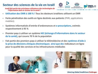 Israël fait partie des principaux utilisateurs des technologies de
l’information dans le secteur de la santé !
Secteur des sciences de la vie en Israël
 Utilisation des EMR à 100 % ! Tous les docteurs israéliens utilisent un EMR
 Forte pénétration des outils en ligne destinés aux patients (PHR, applications
mobiles).
 Systèmes informatisés d'entrée d'ordonnances et e-prescriptions, estimés
respectivement à 95 %
 Premier pays à utiliser un système HIE (échange d’informations dans le secteur
de la santé), qui couvre 70 % de la population
 Fait partie des premiers pays à utiliser la télémédecine et des systèmes d’aide à
la prise de décisions cliniques électroniques ainsi que des indicateurs en ligne
pour la qualité des services et les infrastructures médicales
 