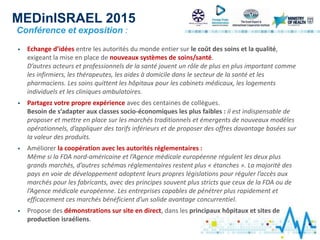 MEDinISRAEL 2015
 Echange d’idées entre les autorités du monde entier sur le coût des soins et la qualité,
exigeant la mise en place de nouveaux systèmes de soins/santé.
D’autres acteurs et professionnels de la santé jouent un rôle de plus en plus important comme
les infirmiers, les thérapeutes, les aides à domicile dans le secteur de la santé et les
pharmaciens. Les soins quittent les hôpitaux pour les cabinets médicaux, les logements
individuels et les cliniques ambulatoires.
 Partagez votre propre expérience avec des centaines de collègues.
Besoin de s’adapter aux classes socio-économiques les plus faibles : il est indispensable de
proposer et mettre en place sur les marchés traditionnels et émergents de nouveaux modèles
opérationnels, d’appliquer des tarifs inférieurs et de proposer des offres davantage basées sur
la valeur des produits.
 Améliorer la coopération avec les autorités réglementaires :
Même si la FDA nord-américaine et l’Agence médicale européenne régulent les deux plus
grands marchés, d’autres schémas réglementaires restent plus « étanches ». La majorité des
pays en voie de développement adoptent leurs propres législations pour réguler l’accès aux
marchés pour les fabricants, avec des principes souvent plus stricts que ceux de la FDA ou de
l’Agence médicale européenne. Les entreprises capables de pénétrer plus rapidement et
efficacement ces marchés bénéficient d’un solide avantage concurrentiel.
 Propose des démonstrations sur site en direct, dans les principaux hôpitaux et sites de
production israéliens.
Conférence et exposition :
 