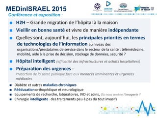 MEDinISRAEL 2015
Conférence et exposition :
■ H2H – Grande migration de l’hôpital à la maison
■ Vieillir en bonne santé et vivre de manière indépendante
■ Quelles sont, aujourd’hui, les principales priorités en termes
de technologies de l’information au niveau des
organisations/prestataires de service dans le secteur de la santé : télémédecine,
mobilité, aide à la prise de décision, stockage de données, sécurité ?
■ Hôpital intelligent (efficacité des infrastructures et achats hospitaliers)
■ Préparation des urgences :
Protection de la santé publique face aux menaces imminentes et urgences
médicales
■ Diabète et autres maladies chroniques
■ Rééducation orthopédique et neurologique
■ Equipements de recherche, laboratoires, IVD et soins, Où nous amène l’imagerie ?
■ Chirurgie intelligente : des traitements peu à pas du tout invasifs
 