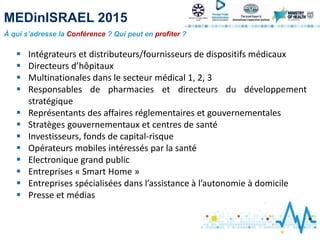 MEDinISRAEL 2015
À qui s’adresse la Conférence ? Qui peut en profiter ?
 Intégrateurs et distributeurs/fournisseurs de dispositifs médicaux
 Directeurs d’hôpitaux
 Multinationales dans le secteur médical 1, 2, 3
 Responsables de pharmacies et directeurs du développement
stratégique
 Représentants des affaires réglementaires et gouvernementales
 Stratèges gouvernementaux et centres de santé
 Investisseurs, fonds de capital-risque
 Opérateurs mobiles intéressés par la santé
 Electronique grand public
 Entreprises « Smart Home »
 Entreprises spécialisées dans l’assistance à l’autonomie à domicile
 Presse et médias
 