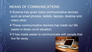 MEANS OF COMMUNICATIONS
Science has given many communicative devices
such as smart phones, tablets, laptops, desktop and
many other.
These communicative devices has made our life
easier in these covid situation.
It has made easier to communicate with people that
live far away.