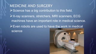 MEDICINE AND SURGERY
Science has a big contribution to this field.
X-ray scanners, stretchers, MRI scanners, ECG
machines have an important role in medical science.
Even robots are used to have the work in medical
science