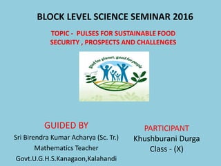 TOPIC - PULSES FOR SUSTAINABLE FOOD
SECURITY , PROSPECTS AND CHALLENGES
BLOCK LEVEL SCIENCE SEMINAR 2016
GUIDED BY
Sri Birendra Kumar Acharya (Sc. Tr.)
Mathematics Teacher
Govt.U.G.H.S.Kanagaon,Kalahandi
PARTICIPANT
Khushburani Durga
Class - (X)
 