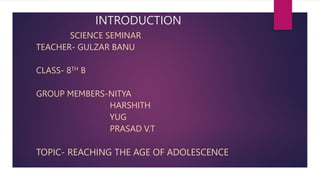 INTRODUCTION
SCIENCE SEMINAR
TEACHER- GULZAR BANU
CLASS- 8TH B
GROUP MEMBERS-NITYA
HARSHITH
YUG
PRASAD V.T
TOPIC- REACHING THE AGE OF ADOLESCENCE
 