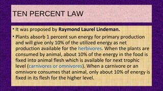 TEN PERCENT LAW
• It was proposed by Raymond Laurel Lindeman.
• Plants absorb 1 percent sun energy for primary production
and will give only 10% of the utilized energy as net
production available for the herbivores. When the plants are
consumed by animal, about 10% of the energy in the food is
fixed into animal flesh which is available for next trophic
level (carnivores or omnivores). When a carnivore or an
omnivore consumes that animal, only about 10% of energy is
fixed in its flesh for the higher level.
 