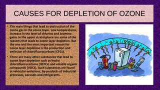 CAUSES FOR DEPLETION OF OZONE
• The main things that lead to destruction of the
ozone gas in the ozone layer. Low temperatures,
increase in the level of chlorine and bromine
gases in the upper stratosphere are some of the
reasons that leads to ozone layer depletion. But
the one and the most important reason for
ozone layer depletion is the production and
emission of chlorofluorocarbons (CFCs).
• There are many other substances that lead to
ozone layer depletion such as hydro
chlorofluorocarbons (HCFCs) and volatile organic
compounds (VOCs). Such substances are found
in vehicular emissions, by-products of industrial
processes, aerosols and refrigerants.
 