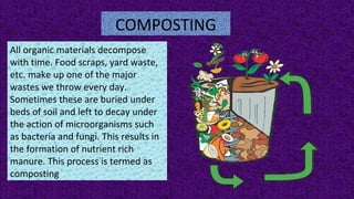 COMPOSTING
All organic materials decompose
with time. Food scraps, yard waste,
etc. make up one of the major
wastes we throw every day.
Sometimes these are buried under
beds of soil and left to decay under
the action of microorganisms such
as bacteria and fungi. This results in
the formation of nutrient rich
manure. This process is termed as
composting
 