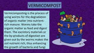 VERMICOMPOST
Vermicomposting is the process of
using worms for the degradation
of organic matter into nutrient-
rich manure. Worms take the
organic matter as feed and digest
them. The excretory materials or
the by-products of digestion are
given out by the worms makes the
soil nutrient rich, thus enhancing
the growth of bacteria and fungi
 