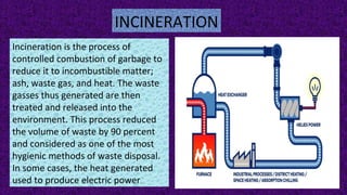 INCINERATION
Incineration is the process of
controlled combustion of garbage to
reduce it to incombustible matter;
ash, waste gas, and heat. The waste
gasses thus generated are then
treated and released into the
environment. This process reduced
the volume of waste by 90 percent
and considered as one of the most
hygienic methods of waste disposal.
In some cases, the heat generated
used to produce electric power.
 