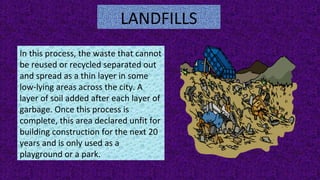 LANDFILLS
In this process, the waste that cannot
be reused or recycled separated out
and spread as a thin layer in some
low-lying areas across the city. A
layer of soil added after each layer of
garbage. Once this process is
complete, this area declared unfit for
building construction for the next 20
years and is only used as a
playground or a park.
 