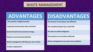 WASTE MANAGEMENT
ADVANTAGES
This practice is highly lucrative
Keeps the environment clean and fresh
Saves the Earth and conserves energy
Reduces environmental pollution
Waste management will help you earn money
Creates employment
DISADVANTAGES
The process is not always cost-effective
The resultant product has a short life
The sites are often dangerous
The practices are not done uniformly
Waste management can cause more problems
 