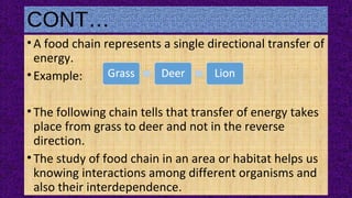 CONT…
•A food chain represents a single directional transfer of
energy.
•Example:
•The following chain tells that transfer of energy takes
place from grass to deer and not in the reverse
direction.
•The study of food chain in an area or habitat helps us
knowing interactions among different organisms and
also their interdependence.
 