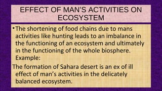 EFFECT OF MAN’S ACTIVITIES ON
ECOSYSTEM
•The shortening of food chains due to mans
activities like hunting leads to an imbalance in
the functioning of an ecosystem and ultimately
in the functioning of the whole biosphere.
Example:
The formation of Sahara desert is an ex of ill
effect of man’s activities in the delicately
balanced ecosystem.
 