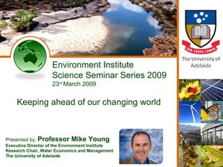 Environment Institute Science Seminar Series 2009 23 rd  March 2009 Keeping ahead of our changing world Presented by:  Professor Mike Young Executive Director of the Environment Institute   Research Chair, Water Economics and Management The University of Adelaide 
