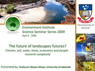 Environment Institute
                       Science Seminar Series 2009
                       April 6 2009



        The future of landscapes futures?
   Climate, soil, water, biota, economics and people -
                   research complexity



Presented by: Professor Wayne Meyer, University of Adelaide
    10 December 2008             Copyright © 2008 The University of Adelaide & Wayne Meyer   1
 