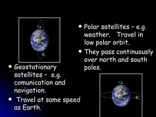 Polar satellites – e.g. weather.  Travel in low polar orbit.  They pass continuously over north and south poles. Geostationary satellites –  e.g. comunication and navigation. Travel at same speed as Earth. 