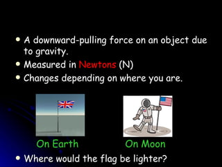 A downward-pulling force on an object due to gravity. Measured in  Newtons  (N) Changes depending on where you are. Where would the flag be lighter? On Earth   On Moon 