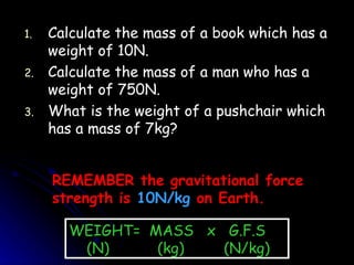 Calculate the mass of a book which has a weight of 10N. Calculate the mass of a man who has a weight of 750N. What is the weight of a pushchair which has a mass of 7kg? REMEMBER the gravitational force strength is  10N/kg  on Earth. WEIGHT=  MASS  x  G.F.S (N)   (kg)   (N/kg) 