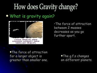 What is gravity again? How does Gravity change? The force of attraction for a larger object is greater than smaller one. The force of attraction between 2 masses decreases as you go further apart. The g.f.s changes on different planets. 
