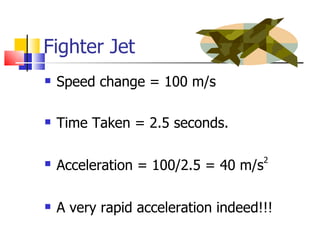Fighter Jet Speed change = 100 m/s Time Taken = 2.5 seconds. Acceleration = 100/2.5 = 40 m/s 2 A very rapid acceleration indeed!!! 