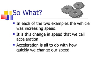 So What? In each of the two examples the vehicle was increasing speed.  It is this change in speed that we call acceleration! Acceleration is all to do with how quickly we change our speed. 