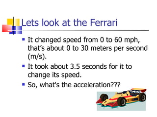Lets look at the Ferrari It changed speed from 0 to 60 mph, that’s about 0 to 30 meters per second (m/s). It took about 3.5 seconds for it to change its speed. So, what's the acceleration??? 