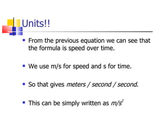Units!! From the previous equation we can see that the formula is speed over time. We use m/s for speed and s for time. So that gives  meters / second / second . This can be simply written as  m/s 2 