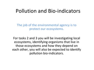 Pollution and Bio-indicators The job of the environmental agency is to protect our ecosystems. For tasks 2 and 3 you will be investigating local ecosystems, identifying organisms that live in those ecosystems and how they depend on each other, you will also be expected to identify pollution bio-indicators. 