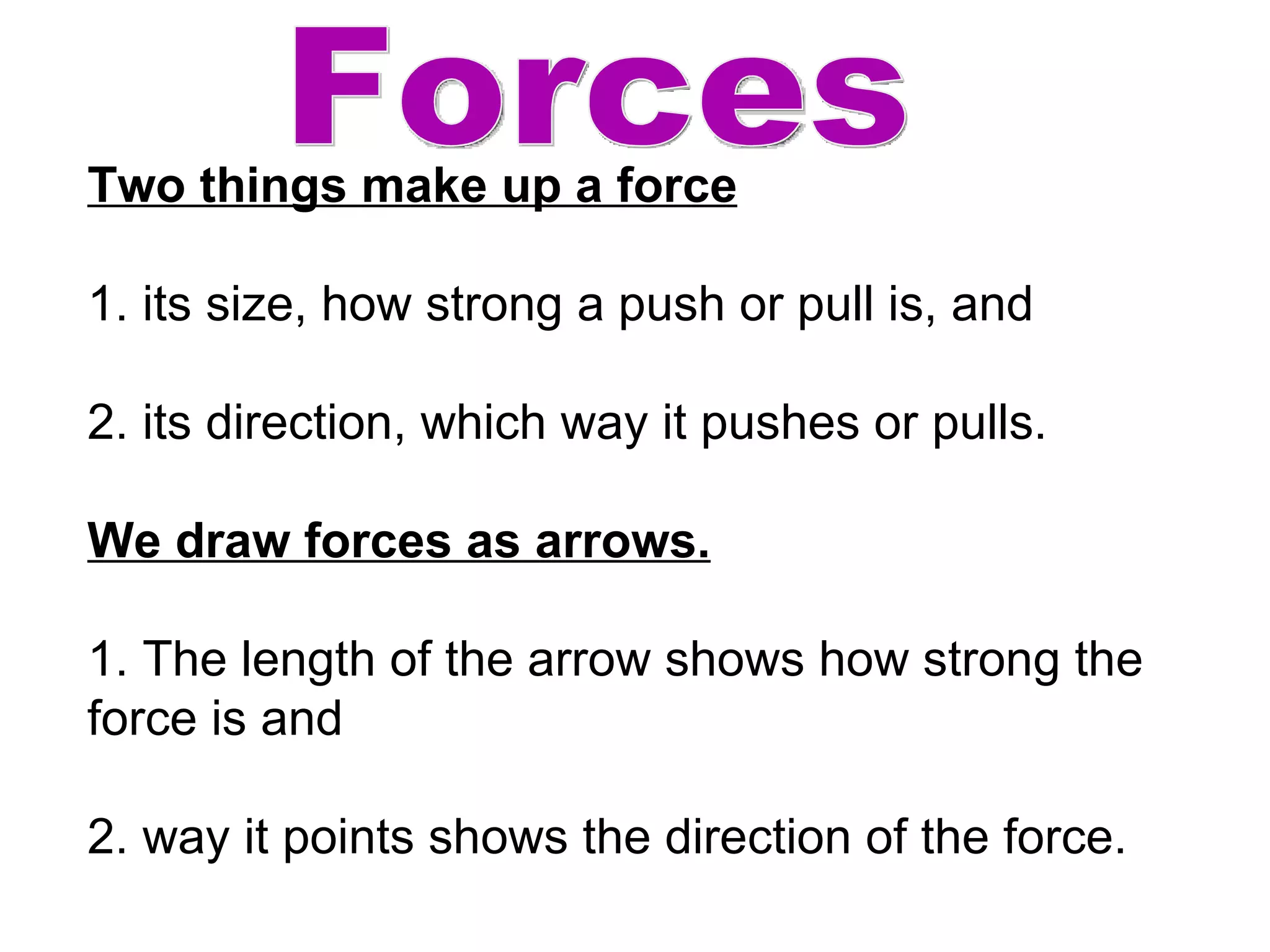 Forces Two things make up a force 1. its size, how strong a push or pull is, and  2. its direction, which way it pushes or pulls. We draw forces as arrows.   1. The length of the arrow shows how strong the force is and 2. way it points shows the direction of the force. 